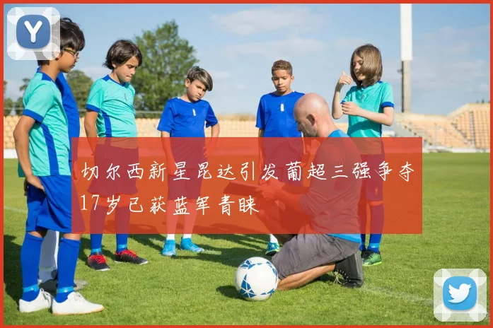 切尔西新星昆达引发葡超三强争夺17岁已获蓝军青睐
