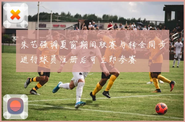 朱艺强调夏窗期间联赛与转会同步进行球员注册后可立即参赛