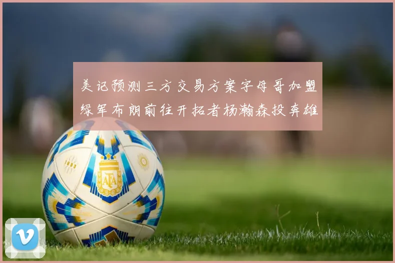 美记预测三方交易方案字母哥加盟绿军布朗前往开拓者杨瀚森投奔雄鹿