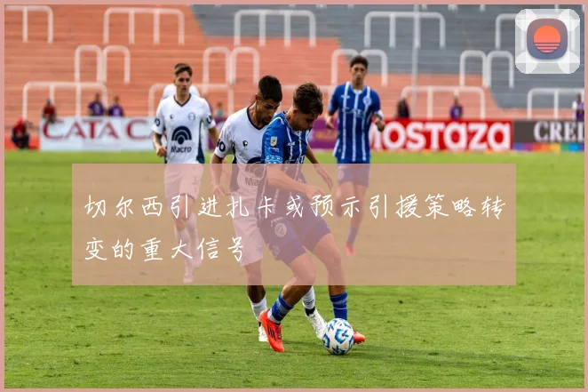 切尔西引进扎卡或预示引援策略转变的重大信号
