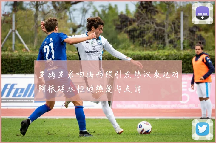 罗梅罗亲吻梅西照引发热议表达对阿根廷永恒的热爱与支持