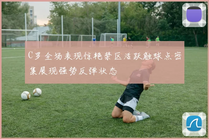 C罗全场表现惊艳禁区活跃触球点密集展现强势反弹状态
