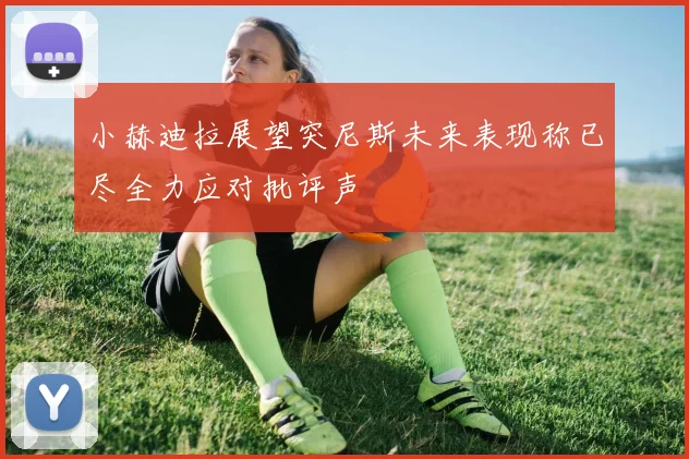 小赫迪拉展望突尼斯未来表现称已尽全力应对批评声