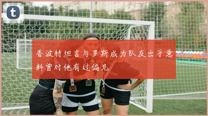 香波特坦言与罗斯成为队友出乎意料曾对他有过偏见