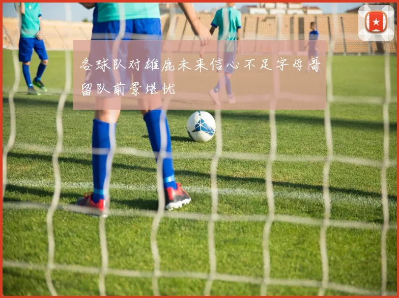 各球队对雄鹿未来信心不足字母哥留队前景堪忧