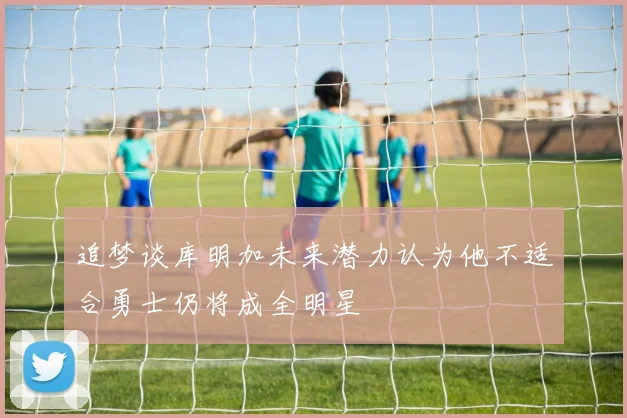 追梦谈库明加未来潜力认为他不适合勇士仍将成全明星