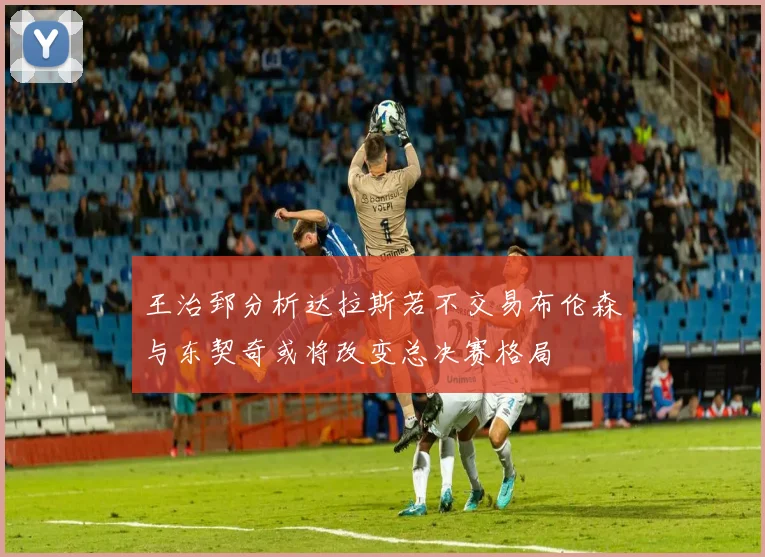 王治郅分析达拉斯若不交易布伦森与东契奇或将改变总决赛格局