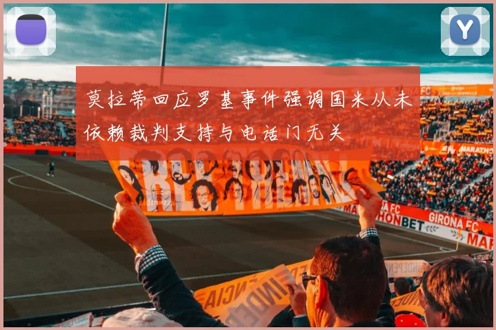 莫拉蒂回应罗基事件强调国米从未依赖裁判支持与电话门无关
