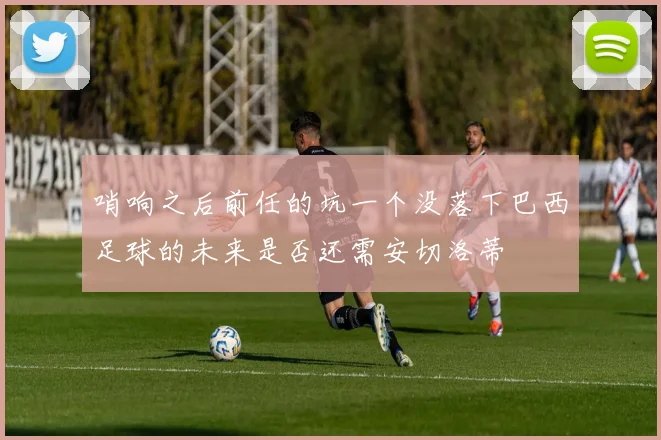 哨响之后前任的坑一个没落下巴西足球的未来是否还需安切洛蒂