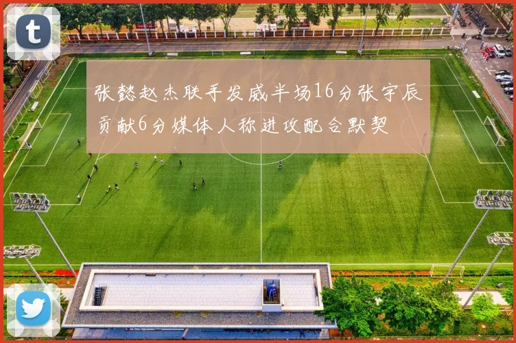 张懿赵杰联手发威半场16分张宇辰贡献6分媒体人称进攻配合默契