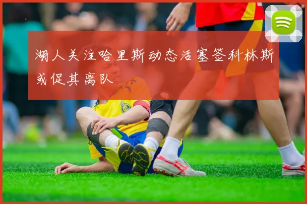 湖人关注哈里斯动态活塞签科林斯或促其离队