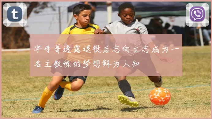 字母哥透露退役后志向立志成为一名主教练的梦想鲜为人知