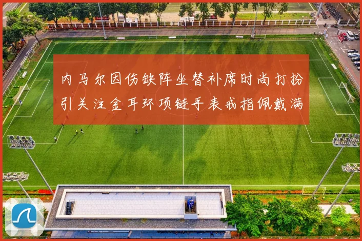 内马尔因伤缺阵坐替补席时尚打扮引关注金耳环项链手表戒指佩戴满身